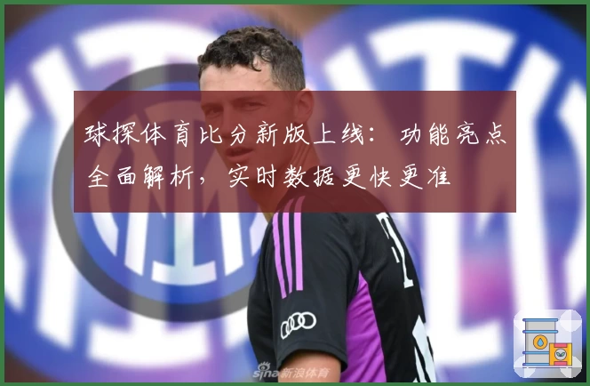 球探体育比分新版上线：功能亮点全面解析，实时数据更快更准