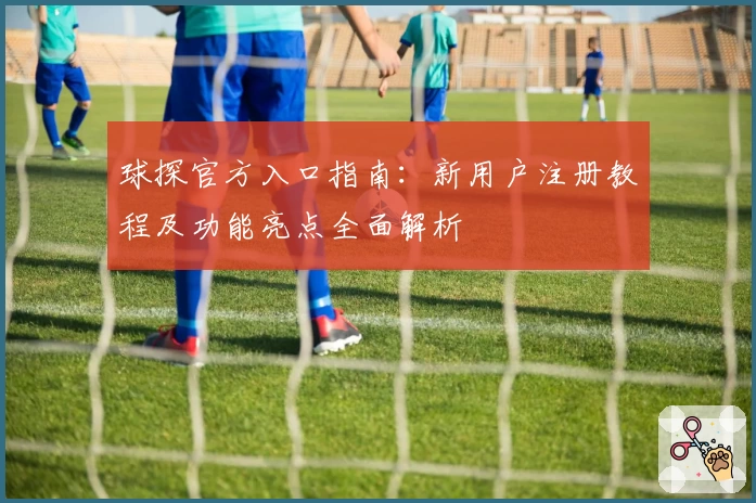 球探官方入口指南：新用户注册教程及功能亮点全面解析