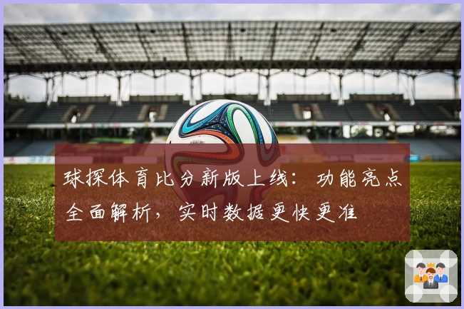 球探体育比分新版上线：功能亮点全面解析，实时数据更快更准