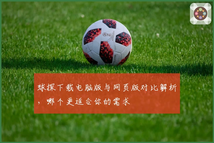 球探下载电脑版与网页版对比解析，哪个更适合你的需求