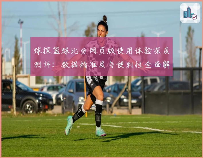 球探篮球比分网页版使用体验深度测评:数据精准度与便利性全面解析