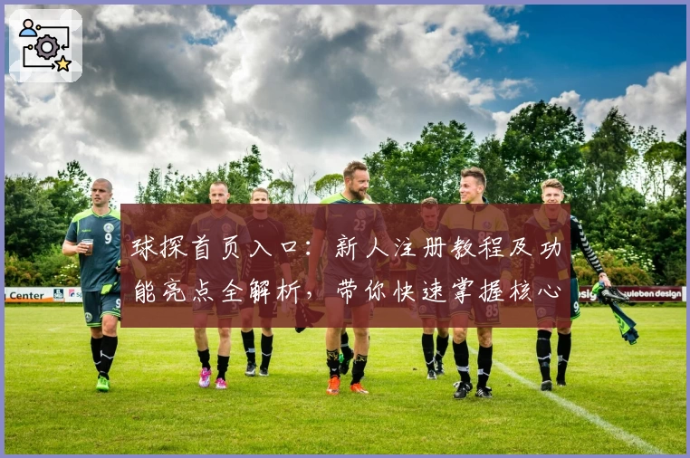 球探首页入口：新人注册教程及功能亮点全解析，带你快速掌握核心操作技巧