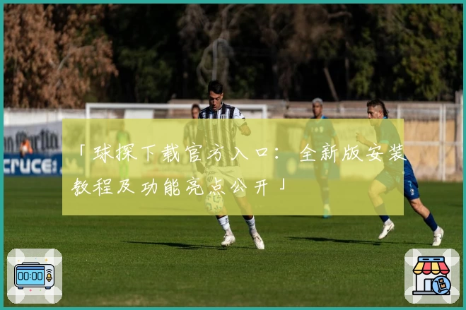 「球探下载官方入口：全新版安装教程及功能亮点公开」