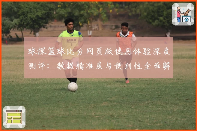 球探篮球比分网页版使用体验深度测评：数据精准度与便利性全面解析