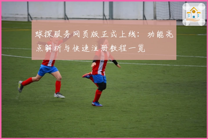 球探服务网页版正式上线：功能亮点解析与快速注册教程一览
