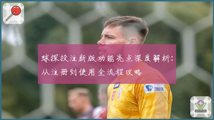 球探投注新版功能亮点深度解析：从注册到使用全流程攻略