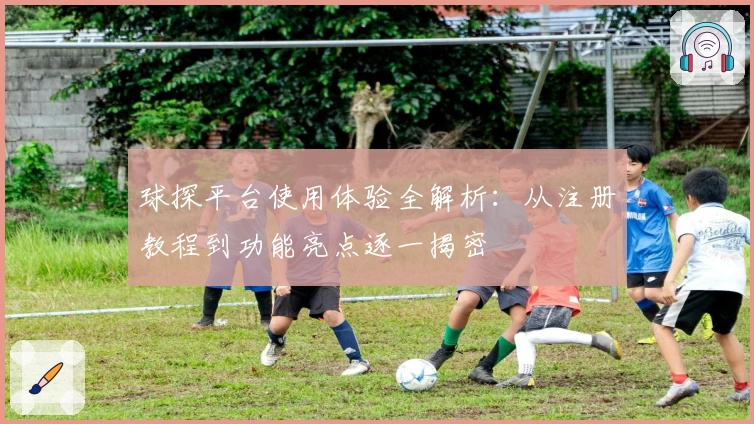 球探平台使用体验全解析：从注册教程到功能亮点逐一揭密