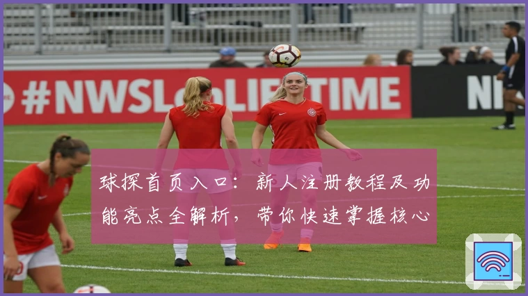 球探首页入口：新人注册教程及功能亮点全解析，带你快速掌握核心操作技巧