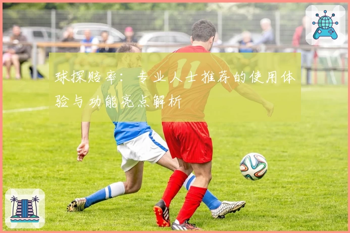 球探赔率：专业人士推荐的使用体验与功能亮点解析